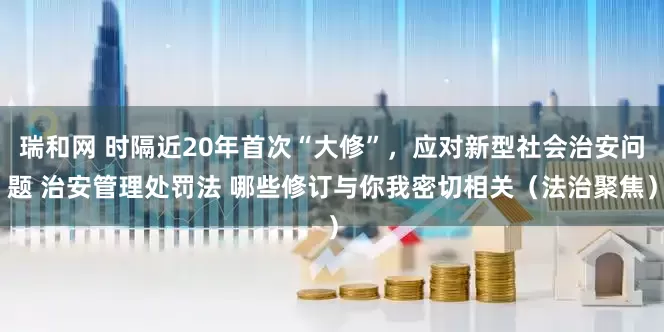 瑞和网 时隔近20年首次“大修”，应对新型社会治安问题 治安管理处罚法 哪些修订与你我密切相关（法治聚焦）