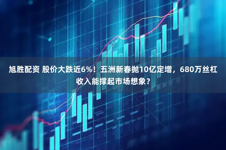 旭胜配资 股价大跌近6%！五洲新春抛10亿定增，680万丝杠收入能撑起市场想象？