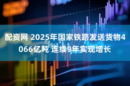 配资网 2025年国家铁路发送货物4066亿吨 连续9年实现增长
