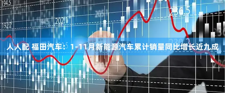 人人配 福田汽车：1-11月新能源汽车累计销量同比增长近九成