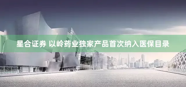 星合证券 以岭药业独家产品首次纳入医保目录