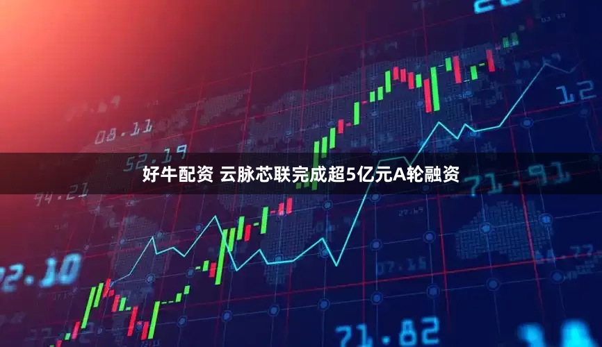 好牛配资 云脉芯联完成超5亿元A轮融资