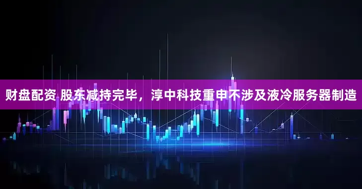财盘配资 股东减持完毕，淳中科技重申不涉及液冷服务器制造